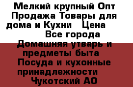 Мелкий-крупный Опт Продажа Товары для дома и Кухни › Цена ­ 5 000 - Все города Домашняя утварь и предметы быта » Посуда и кухонные принадлежности   . Чукотский АО